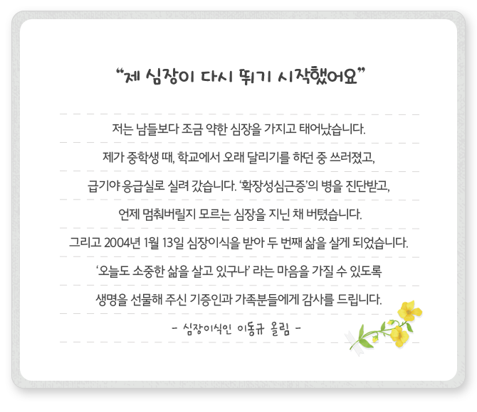 [제 심장이 다시 뛰기 시작했어요]저는 남들보다 조금 약한 심장을 가지고 태어났습니다. 제가 중학생 때, 학교에서 오래 달리기를 하던 중 쓰러졌고, 급기야 응급실로 실려 갔습니다. ‘확장성심근증’의 병을 진단받고, 언제 멈춰버릴지 모르는 심장을 지닌 채 버텼습니다. 그리고 2004년 1월 13일 심장이식을 받아 두 번째 삶을 살게 되었습니다. ‘오늘도 소중한 삶을 살고 있구나’ 라는 마음을 가질 수 있도록 생명을 선물해 주신 기증인과 가족분들에게 감사를 드립니다. - 심장이식인 이동규 올림-