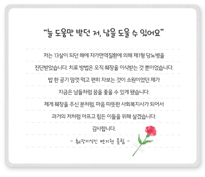 [늘 도움만 받던 저, 남을 도울 수 있어요] 저는 13살이 되던 해에 자가면역질환에 의해 제1형 당뇨병을 진단받았습니다. 치료 방법은 오직 췌장을 이식받는 것 뿐이었습니다. 밥 한 공기 맘껏 먹고 편히 자보는 것이 소원이었던 제가 지금은 남들처럼 꿈을 좇을 수 있게 됐습니다. 제게 췌장을 주신 분처럼, 마음 따뜻한 사회복지사가 되어서 과거의 저처럼 아프고 힘든 이들을 위해 살겠습니다. 감사합니다. - 췌장이식인 변지현 올림 -