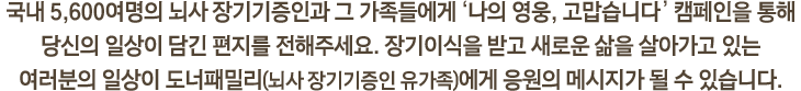 국내 5,600여명의 뇌사 장기기증인과 그 가족들에게 ‘나의 영웅, 고맙습니다.’ 캠페인을 통해 당신의 일상이 담긴 편지를 전해주세요. 장기이식을 받고 새로운 삶을 살아가고 있는 여러분의 일상이 도너패밀리(뇌사 장기기증인 유가족)에게 응원의 메시지가 될 수 있습니다.