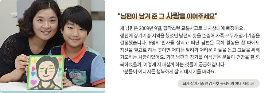 '남편이 남겨 준 그 사랑을 이어주세요' 제 남편은 2009년 9월, 갑작스런 교통사고로 뇌사상태에 빠졌어요. 생전에 장기기증 서약을 했었던 남편의 뜻을 존중해 가족 모두가 장기기증을 결정했습니다. 6명의 환자를 살리고 떠난 남편은 목회 활동을 할 때에도 자신을 필요로 하는 곳이면 어디든 달려가 어려운 이들을 돕고 그들을 위해 기도하는 사람이었어요. 가끔 남편의 장기를 이식받은 분들이 건강을 잘 회 복하셨을까, 어떻게 지내실까 하는 것들이 궁금해집니다. 그분들이 어디서든 행복하게 잘 지내시기를 바라요. -뇌사 장기기증인 김기호 목사님의 아내 서정 씨