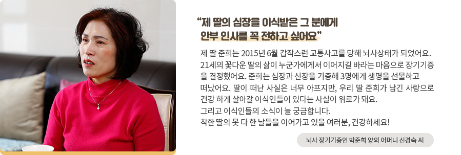 '제 딸의 심장을 이식받은 그 분에게 안부 인사를 꼭 전하고 싶어요' 제 딸 준희는 2015년 6월 갑작스런 교통사고를 당해 뇌사상태가 되었어요. 21세의 꽃다운 딸의 삶이 누군가에게서 이어지길 바라는 마음으로 장기기증 을 결정했어요. 준희는 심장과 신장을 기증해 3명에게 생명을 선물하고 떠 났어요. 딸이 떠난 사실은 너무 아프지만, 우리 딸 준희가 남긴 사랑으로 건강 하게 살아갈 이식인들이 있다는 사실이 위로가 돼요. 그리고 이식인들의 소식이 늘 궁금합니다. 착한 딸의 못 다 한 날들을 이어가고 있을 여러분, 건강하세요! -뇌사 장기기증인 박준희 양의 어머니 신경숙 씨