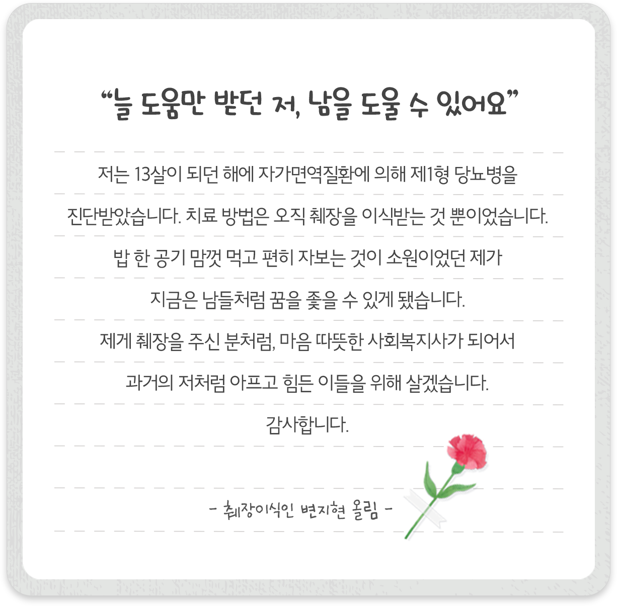 “늘 도움만 받던 저, 남을 도울 수 있어요” 저는 13살이 되던 해에 자가면역질환에 의해 제1형 당뇨병을 진단받았습니다. 치료 방법은 오직 췌장을 이식받는 것 뿐이었습니다. 밥 한 공기 맘껏 먹고 편히 자보는 것이 소원이었던 제가 지금은 남들처럼 꿈을 좇을 수 있게 됐습니다. 제게 췌장을 주신 분처럼, 마음 따뜻한 사회복지사가 되어서 과거의 저처럼 아프고 힘든 이들을 위해 살겠습니다. 감사합니다. -췌장이식인 변지현 올림-