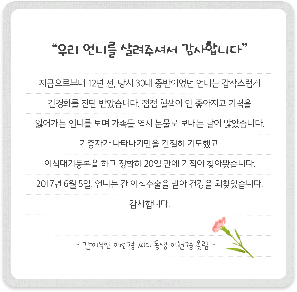 “우리 언니를 살려주셔서 감사합니다” 지금으로부터 12년 전, 당시 30대 중반이었던 언니는 갑작스럽게 간경화를 진단 받았습니다. 점점 혈색이 안 좋아지고 기력을 잃어가는 언니를 보며 가족들 역시 눈물로 보내는 날이 많았습니다. 기증자가 나타나기만을 간절히 기도했고, 이식대기등록을 하고 정확히 20일 만에 기적이 찾아왔습니다. 2017년 6월 5일, 언니는 간 이식수술을 받아 건강을 되찾았습니다. 감사합니다. - 간 이식인 이선경 씨의 동생 이현경 올림 -